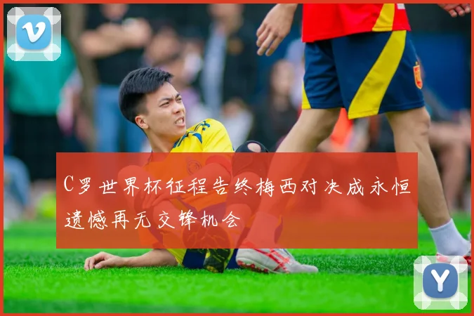 C罗世界杯征程告终梅西对决成永恒遗憾再无交锋机会