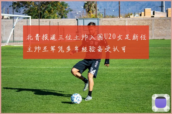 北青报道三位土帅入围U20女足新任主帅王军凭多年经验备受认可